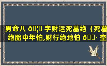 男命八 🦍 字财运死墓绝（死墓绝胎中年怕,财行绝地怕 🕷 空亡）